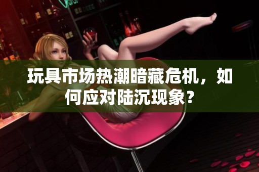 玩具市场热潮暗藏危机，如何应对陆沉现象？