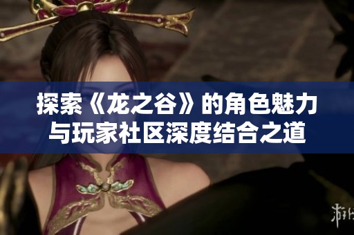 探索《龙之谷》的角色魅力与玩家社区深度结合之道