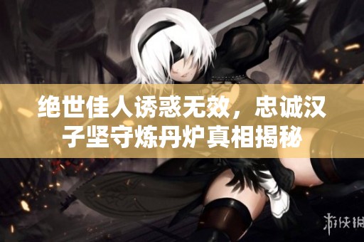 绝世佳人诱惑无效，忠诚汉子坚守炼丹炉真相揭秘