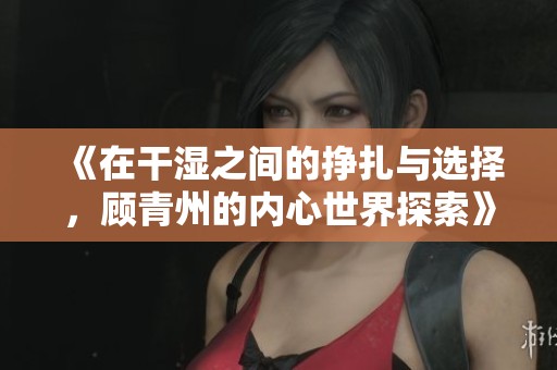 《在干湿之间的挣扎与选择，顾青州的内心世界探索》