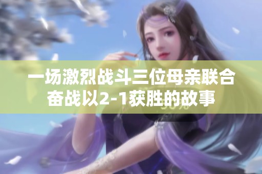 一场激烈战斗三位母亲联合奋战以2-1获胜的故事