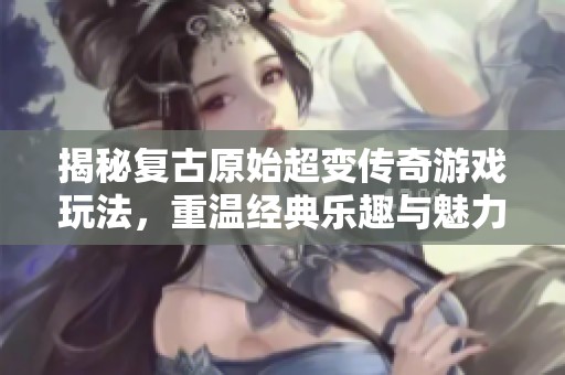 揭秘复古原始超变传奇游戏玩法，重温经典乐趣与魅力所在