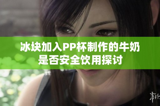 冰块加入PP杯制作的牛奶是否安全饮用探讨