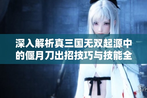 深入解析真三国无双起源中的偃月刀出招技巧与技能全攻略