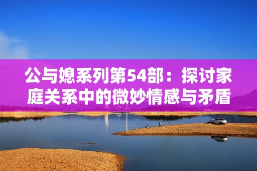 公与媳系列第54部：探讨家庭关系中的微妙情感与矛盾交织