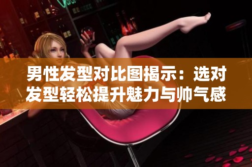 男性发型对比图揭示：选对发型轻松提升魅力与帅气感