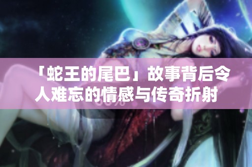 「蛇王的尾巴」故事背后令人难忘的情感与传奇折射