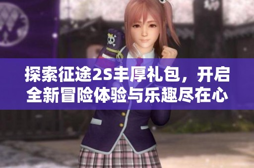 探索征途2S丰厚礼包，开启全新冒险体验与乐趣尽在心创游戏网