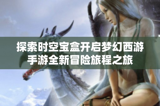 探索时空宝盒开启梦幻西游手游全新冒险旅程之旅