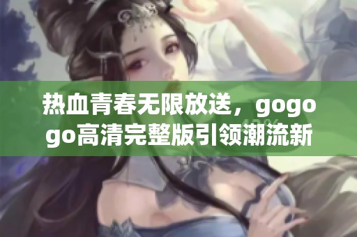 热血青春无限放送，gogogo高清完整版引领潮流新风尚