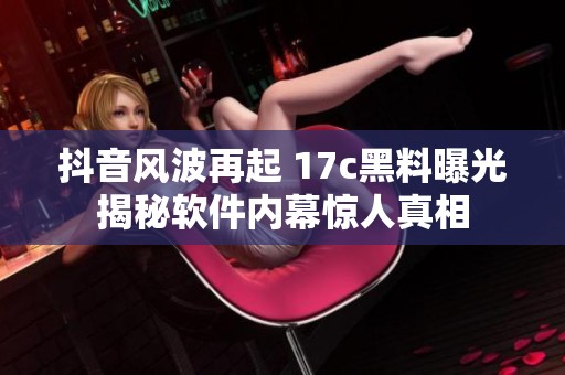 抖音风波再起 17c黑料曝光揭秘软件内幕惊人真相