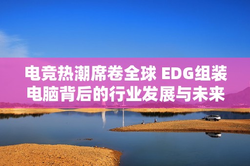 电竞热潮席卷全球 EDG组装电脑背后的行业发展与未来展望