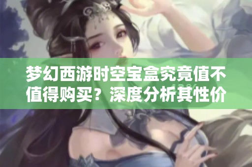梦幻西游时空宝盒究竟值不值得购买？深度分析其性价比真相
