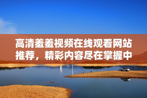 高清羞羞视频在线观看网站推荐，精彩内容尽在掌握中