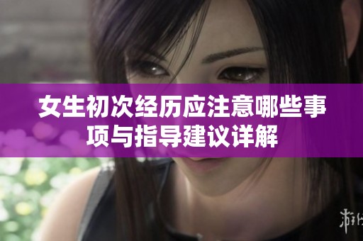 女生初次经历应注意哪些事项与指导建议详解