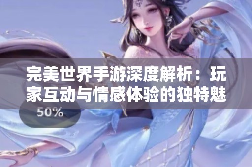 完美世界手游深度解析：玩家互动与情感体验的独特魅力与核心价值
