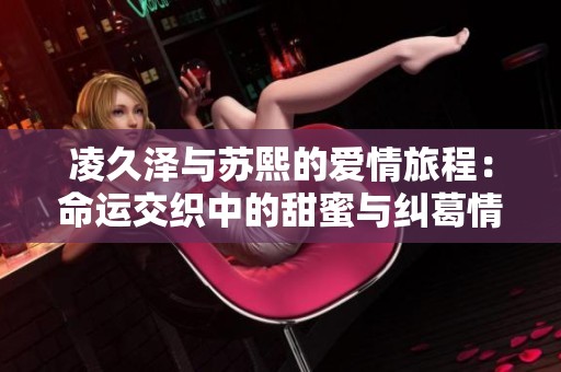 凌久泽与苏熙的爱情旅程：命运交织中的甜蜜与纠葛情缘