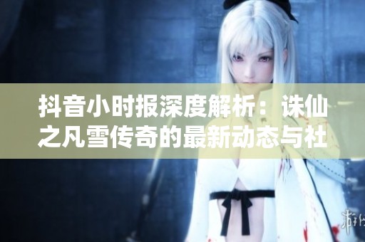 抖音小时报深度解析：诛仙之凡雪传奇的最新动态与社会影响