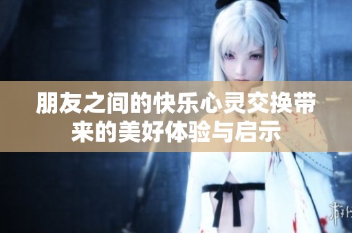 朋友之间的快乐心灵交换带来的美好体验与启示