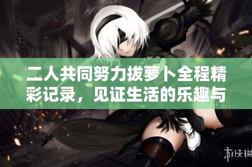 二人共同努力拔萝卜全程精彩记录，见证生活的乐趣与乐章