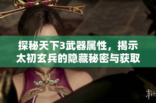 探秘天下3武器属性，揭示太初玄兵的隐藏秘密与获取方式