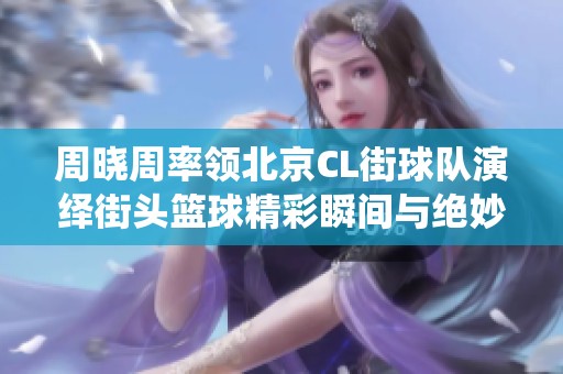 周晓周率领北京CL街球队演绎街头篮球精彩瞬间与绝妙过人技巧