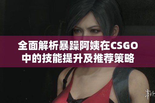 全面解析暴躁阿姨在CSGO中的技能提升及推荐策略