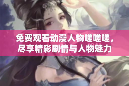免费观看动漫人物嗟嗟嗟，尽享精彩剧情与人物魅力