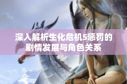 深入解析生化危机5惩罚的剧情发展与角色关系