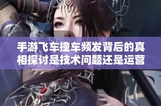 手游飞车撞车频发背后的真相探讨是技术问题还是运营失误