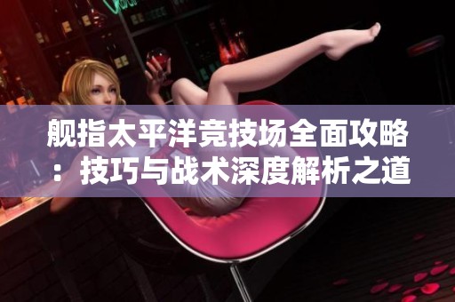 舰指太平洋竞技场全面攻略：技巧与战术深度解析之道