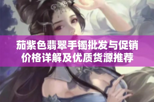 茄紫色翡翠手镯批发与促销价格详解及优质货源推荐