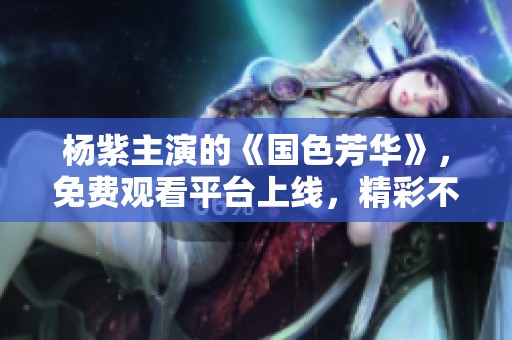 杨紫主演的《国色芳华》，免费观看平台上线，精彩不容错过！