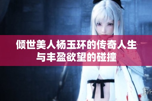 倾世美人杨玉环的传奇人生与丰盈欲望的碰撞