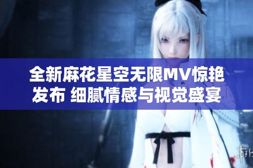 全新麻花星空无限MV惊艳发布 细腻情感与视觉盛宴交融
