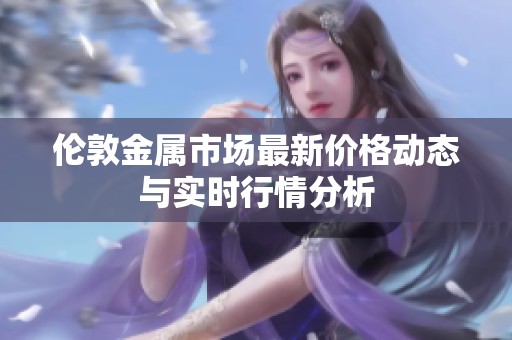 伦敦金属市场最新价格动态与实时行情分析