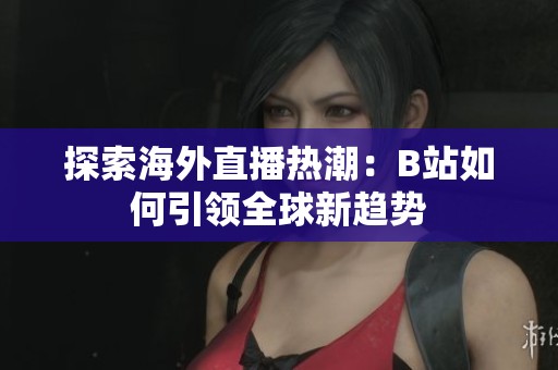 探索海外直播热潮：B站如何引领全球新趋势