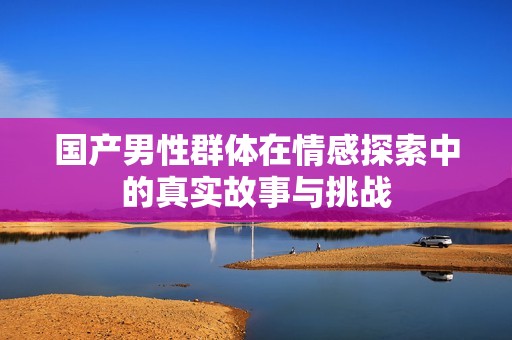 国产男性群体在情感探索中的真实故事与挑战