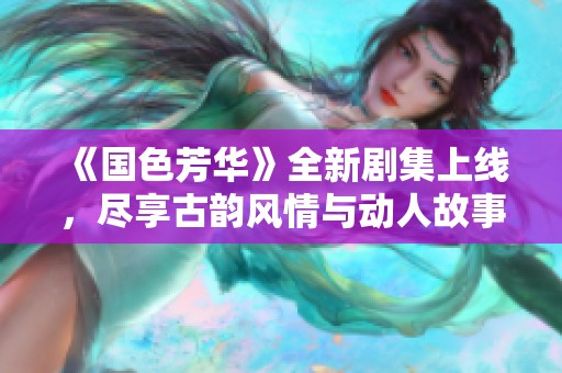 《国色芳华》全新剧集上线，尽享古韵风情与动人故事的魅力