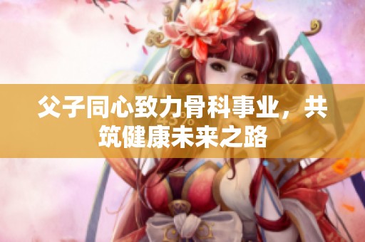 父子同心致力骨科事业，共筑健康未来之路