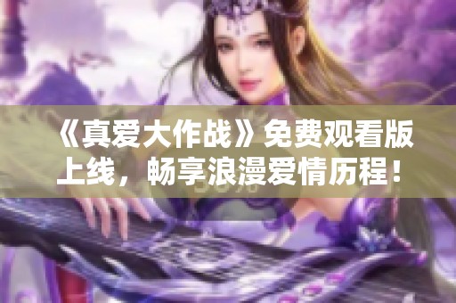 《真爱大作战》免费观看版上线，畅享浪漫爱情历程！