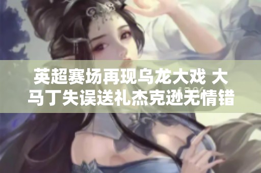 英超赛场再现乌龙大戏 大马丁失误送礼杰克逊无情错失良机