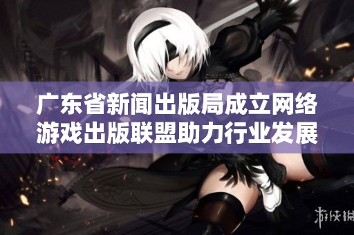 广东省新闻出版局成立网络游戏出版联盟助力行业发展与合作