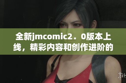 全新jmcomic2．0版本上线，精彩内容和创作进阶的全新体验！