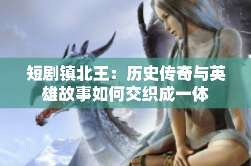 短剧镇北王：历史传奇与英雄故事如何交织成一体