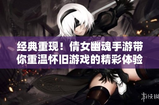 经典重现！倩女幽魂手游带你重温怀旧游戏的精彩体验