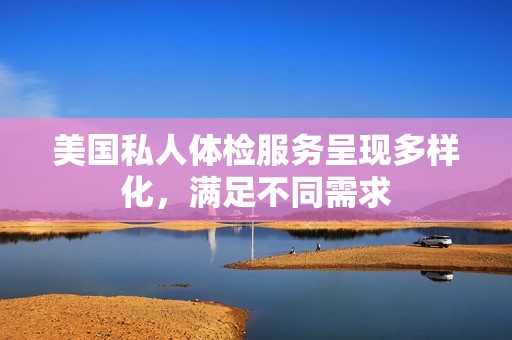 美国私人体检服务呈现多样化，满足不同需求