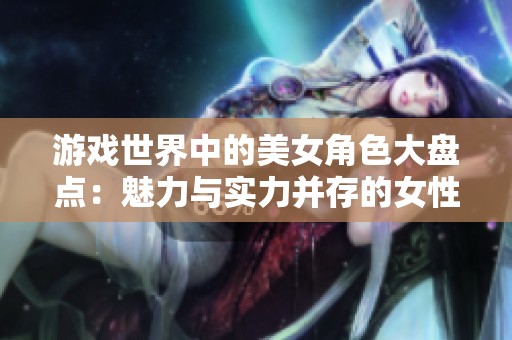 游戏世界中的美女角色大盘点：魅力与实力并存的女性形象