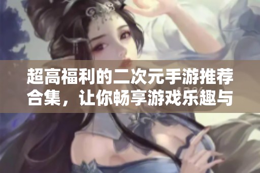 超高福利的二次元手游推荐合集，让你畅享游戏乐趣与惊喜