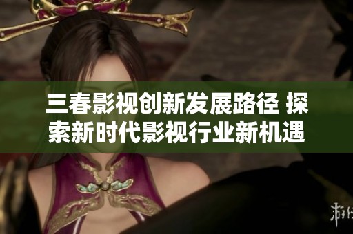 三春影视创新发展路径 探索新时代影视行业新机遇